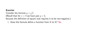 Exercise
Consider the formula y =
√
x.
(Recall that for x = 9 we have just y = 3,
because the deﬁnition of square root requires it to be non-negative.)
1. Does this formula deﬁne a function from R to R? No.
 