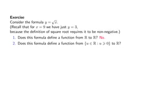 Exercise
Consider the formula y =
√
x.
(Recall that for x = 9 we have just y = 3,
because the deﬁnition of square root requires it to be non-negative.)
1. Does this formula deﬁne a function from R to R? No.
2. Does this formula deﬁne a function from {u ∈ R : u 0} to R?
 