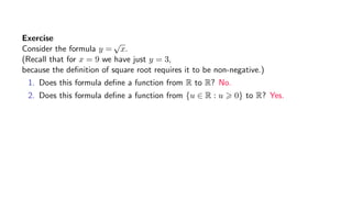 Exercise
Consider the formula y =
√
x.
(Recall that for x = 9 we have just y = 3,
because the deﬁnition of square root requires it to be non-negative.)
1. Does this formula deﬁne a function from R to R? No.
2. Does this formula deﬁne a function from {u ∈ R : u 0} to R? Yes.
 