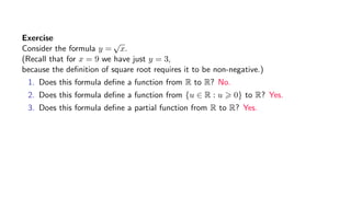 Exercise
Consider the formula y =
√
x.
(Recall that for x = 9 we have just y = 3,
because the deﬁnition of square root requires it to be non-negative.)
1. Does this formula deﬁne a function from R to R? No.
2. Does this formula deﬁne a function from {u ∈ R : u 0} to R? Yes.
3. Does this formula deﬁne a partial function from R to R? Yes.
 