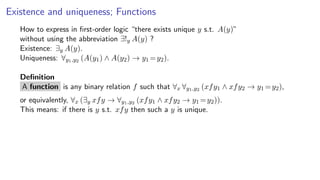 Existence and uniqueness; Functions
How to express in ﬁrst-order logic “there exists unique y s.t. A(y)”
without using the abbreviation ∃!y A(y) ?
Existence: ∃y A(y).
Uniqueness: ∀y1,y2 (A(y1) ∧ A(y2) → y1 =y2).
Deﬁnition
A function is any binary relation f such that ∀x ∀y1,y2 (xfy1 ∧ xfy2 → y1 =y2),
or equivalently, ∀x (∃y xfy → ∀y1,y2 (xfy1 ∧ xfy2 → y1 =y2)).
This means: if there is y s.t. xfy then such a y is unique.
 