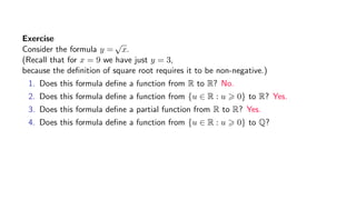 Exercise
Consider the formula y =
√
x.
(Recall that for x = 9 we have just y = 3,
because the deﬁnition of square root requires it to be non-negative.)
1. Does this formula deﬁne a function from R to R? No.
2. Does this formula deﬁne a function from {u ∈ R : u 0} to R? Yes.
3. Does this formula deﬁne a partial function from R to R? Yes.
4. Does this formula deﬁne a function from {u ∈ R : u 0} to Q?
 