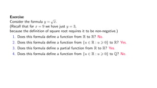 Exercise
Consider the formula y =
√
x.
(Recall that for x = 9 we have just y = 3,
because the deﬁnition of square root requires it to be non-negative.)
1. Does this formula deﬁne a function from R to R? No.
2. Does this formula deﬁne a function from {u ∈ R : u 0} to R? Yes.
3. Does this formula deﬁne a partial function from R to R? Yes.
4. Does this formula deﬁne a function from {u ∈ R : u 0} to Q? No.
 