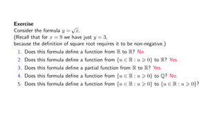 Exercise
Consider the formula y =
√
x.
(Recall that for x = 9 we have just y = 3,
because the deﬁnition of square root requires it to be non-negative.)
1. Does this formula deﬁne a function from R to R? No.
2. Does this formula deﬁne a function from {u ∈ R : u 0} to R? Yes.
3. Does this formula deﬁne a partial function from R to R? Yes.
4. Does this formula deﬁne a function from {u ∈ R : u 0} to Q? No.
5. Does this formula deﬁne a function from {u ∈ R : u 0} to {u ∈ R : u 0}?
 
