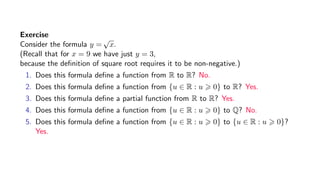 Exercise
Consider the formula y =
√
x.
(Recall that for x = 9 we have just y = 3,
because the deﬁnition of square root requires it to be non-negative.)
1. Does this formula deﬁne a function from R to R? No.
2. Does this formula deﬁne a function from {u ∈ R : u 0} to R? Yes.
3. Does this formula deﬁne a partial function from R to R? Yes.
4. Does this formula deﬁne a function from {u ∈ R : u 0} to Q? No.
5. Does this formula deﬁne a function from {u ∈ R : u 0} to {u ∈ R : u 0}?
Yes.
 