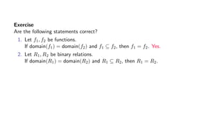 Exercise
Are the following statements correct?
1. Let f1, f2 be functions.
If domain(f1) = domain(f2) and f1 ⊆ f2, then f1 = f2. Yes.
2. Let R1, R2 be binary relations.
If domain(R1) = domain(R2) and R1 ⊆ R2, then R1 = R2.
 