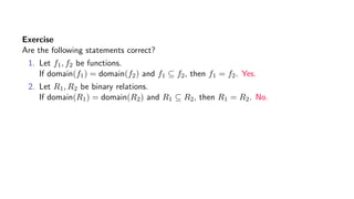Exercise
Are the following statements correct?
1. Let f1, f2 be functions.
If domain(f1) = domain(f2) and f1 ⊆ f2, then f1 = f2. Yes.
2. Let R1, R2 be binary relations.
If domain(R1) = domain(R2) and R1 ⊆ R2, then R1 = R2. No.
 