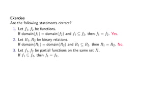 Exercise
Are the following statements correct?
1. Let f1, f2 be functions.
If domain(f1) = domain(f2) and f1 ⊆ f2, then f1 = f2. Yes.
2. Let R1, R2 be binary relations.
If domain(R1) = domain(R2) and R1 ⊆ R2, then R1 = R2. No.
3. Let f1, f2 be partial functions on the same set X.
If f1 ⊆ f2, then f1 = f2.
 