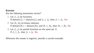Exercise
Are the following statements correct?
1. Let f1, f2 be functions.
If domain(f1) = domain(f2) and f1 ⊆ f2, then f1 = f2. Yes.
2. Let R1, R2 be binary relations.
If domain(R1) = domain(R2) and R1 ⊆ R2, then R1 = R2. No.
3. Let f1, f2 be partial functions on the same set X.
If f1 ⊆ f2, then f1 = f2. No.
Whenever the answer is negative, provide a counter-example.
 