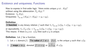 Existence and uniqueness; Functions
How to express in ﬁrst-order logic “there exists unique y s.t. A(y)”
without using the abbreviation ∃!y A(y) ?
Existence: ∃y A(y).
Uniqueness: ∀y1,y2 (A(y1) ∧ A(y2) → y1 =y2).
Deﬁnition
A function is any binary relation f such that ∀x ∀y1,y2 (xfy1 ∧ xfy2 → y1 =y2),
or equivalently, ∀x (∃y xfy → ∀y1,y2 (xfy1 ∧ xfy2 → y1 =y2)).
This means: if there is y s.t. xfy then such a y is unique.
Deﬁnition. Let f be a function.
1. Let x ∈ domain(f). The value of f at x , f(x) , is the unique y such that xfy.
2. f maps x to y , denoted f : x → y or x
f
→ y , if xfy.
 