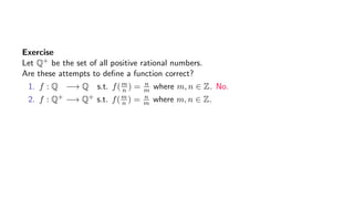Exercise
Let Q+ be the set of all positive rational numbers.
Are these attempts to deﬁne a function correct?
1. f : Q −→ Q s.t. f(m
n ) = n
m where m, n ∈ Z. No.
2. f : Q+ −→ Q+ s.t. f(m
n ) = n
m where m, n ∈ Z.
 