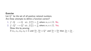 Exercise
Let Q+ be the set of all positive rational numbers.
Are these attempts to deﬁne a function correct?
1. f : Q −→ Q s.t. f(m
n ) = n
m where m, n ∈ Z. No.
2. f : Q+ −→ Q+ s.t. f(m
n ) = n
m where m, n ∈ Z. Yes.
Show this by proving:
if m1, n1, m2, n2 ∈ Z and m1
n1
, m2
n2
∈ Q+ and m1
n1
= m2
n2
then n1
m1
= n2
m2
.
 