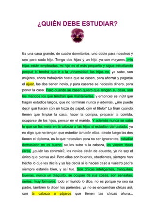 ¿QUIÉN DEBE ESTUDIAR?
Es una casa grande, de cuatro dormitorios, uno doble para nosotros y
uno para cada hijo. Tengo dos hijas y un hijo, ya son mayores, mis
hijas están empleadas, mi hijo es el más pequeño y sigue estudiando
porqué él tendrá que ir a la universidad, las hijas no, ya sabe, son
mujeres, ahora trabajarán hasta que se casen, para ahorrar y pagarse
el ajuar, las dos tienen novio, y para casarse se necesita dinero, para
poner la casa. Pero cuando se casen quiero que tengan su casa, son
los maridos los que tendrán que mantenerlas, y entonces es inútil que
hagan estudios largos, que no terminan nunca y además, ¿me puede
decir qué hacen con un trozo de papel, con el título? Lo tiran cuando
tienen que limpiar la casa, hacer la compra, preparar la comida,
ocuparse de los hijos, pensar en el marido. Y además nunca se sabe
lo que se les mete en la cabeza a las hijas si estudian demasiado, yo
no digo que no tengan que estudiar también ellas, desde luego las dos
tienen el diploma, es lo que necesitan para no ser ignorantes; estudiar
demasiado no es bueno, se les sube a la cabeza, les vienen ideas
raras, ¿quién las controla?, los novios están de acuerdo, yo no soy el
único que piensa así. Pero ellas son buenas, obedientes, siempre han
hecho lo que les decía y yo les decía si le hacéis caso a vuestro padre
siempre estaréis bien, y así fue. Son chicas inteligentes, tranquilas,
buenas, nunca un disgusto, se ocupan de sus cosas, son sensatas,
serias, muy formales, todo el mundo lo dice, no es porque yo sea su
padre, también lo dicen los parientes, ya no se encuentran chicas así,
con la cabeza a pájaros que tienen las chicas ahora...
 