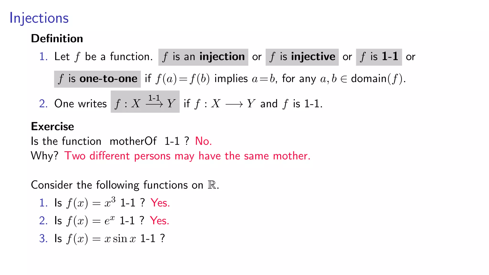 Injections
Deﬁnition
1. Let f be a function. f is an injection or f is injective or f is 1-1 or
f is one-to-one if f(a)=f(b) implies a=b, for any a, b ∈ domain(f).
2. One writes f : X
1-1
−→ Y if f : X −→ Y and f is 1-1.
Exercise
Is the function motherOf 1-1 ? No.
Why? Two diﬀerent persons may have the same mother.
Consider the following functions on R.
1. Is f(x) = x3 1-1 ? Yes.
2. Is f(x) = ex 1-1 ? Yes.
3. Is f(x) = x sin x 1-1 ?
 