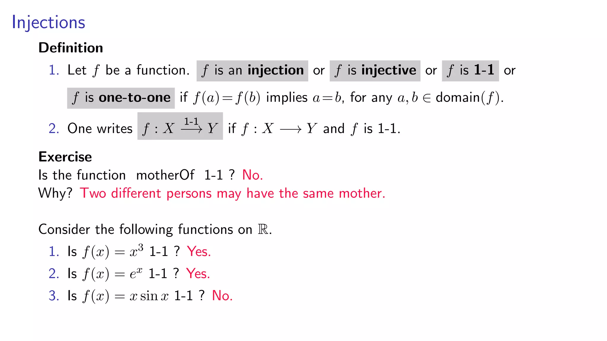 Injections
Deﬁnition
1. Let f be a function. f is an injection or f is injective or f is 1-1 or
f is one-to-one if f(a)=f(b) implies a=b, for any a, b ∈ domain(f).
2. One writes f : X
1-1
−→ Y if f : X −→ Y and f is 1-1.
Exercise
Is the function motherOf 1-1 ? No.
Why? Two diﬀerent persons may have the same mother.
Consider the following functions on R.
1. Is f(x) = x3 1-1 ? Yes.
2. Is f(x) = ex 1-1 ? Yes.
3. Is f(x) = x sin x 1-1 ? No.
 
