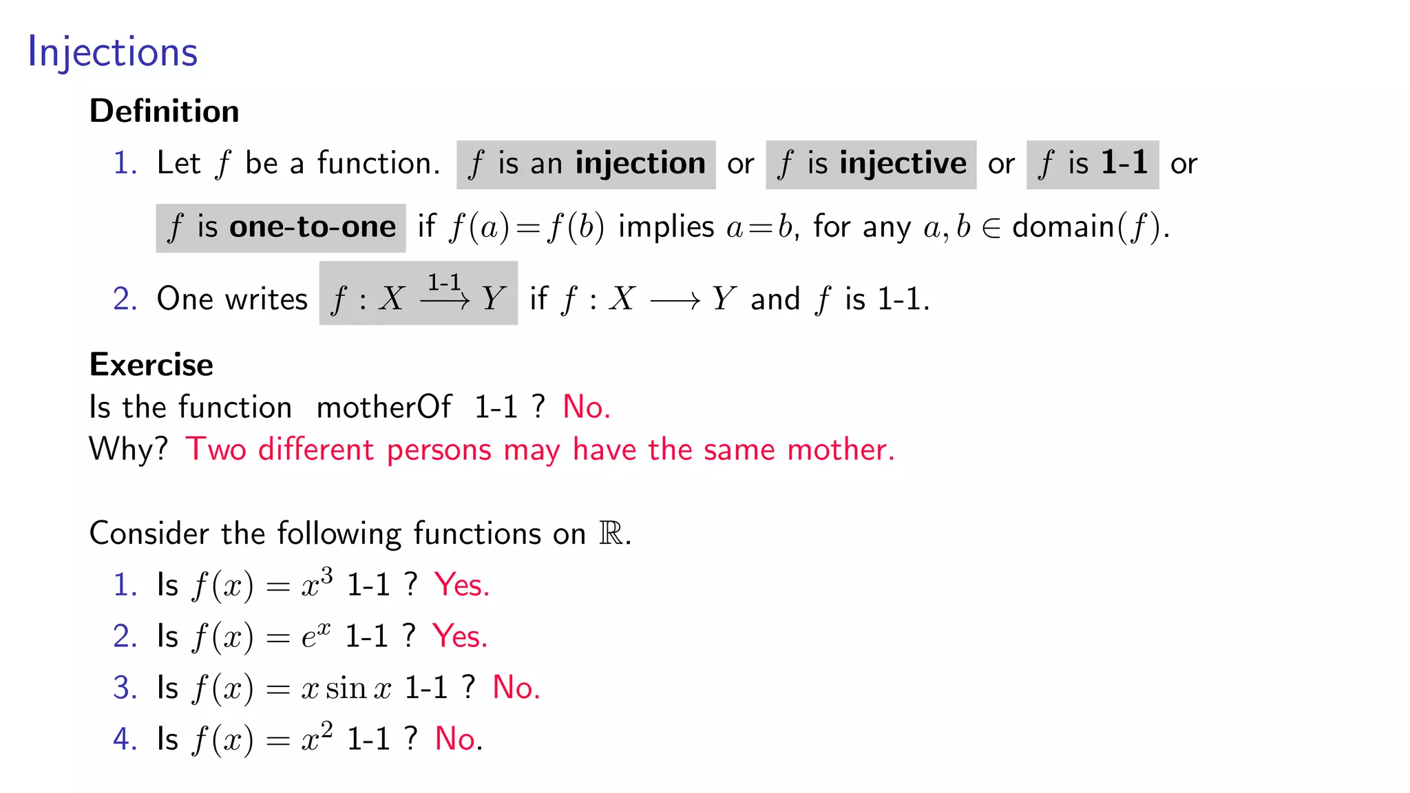 Injections
Deﬁnition
1. Let f be a function. f is an injection or f is injective or f is 1-1 or
f is one-to-one if f(a)=f(b) implies a=b, for any a, b ∈ domain(f).
2. One writes f : X
1-1
−→ Y if f : X −→ Y and f is 1-1.
Exercise
Is the function motherOf 1-1 ? No.
Why? Two diﬀerent persons may have the same mother.
Consider the following functions on R.
1. Is f(x) = x3 1-1 ? Yes.
2. Is f(x) = ex 1-1 ? Yes.
3. Is f(x) = x sin x 1-1 ? No.
4. Is f(x) = x2 1-1 ? No.
 