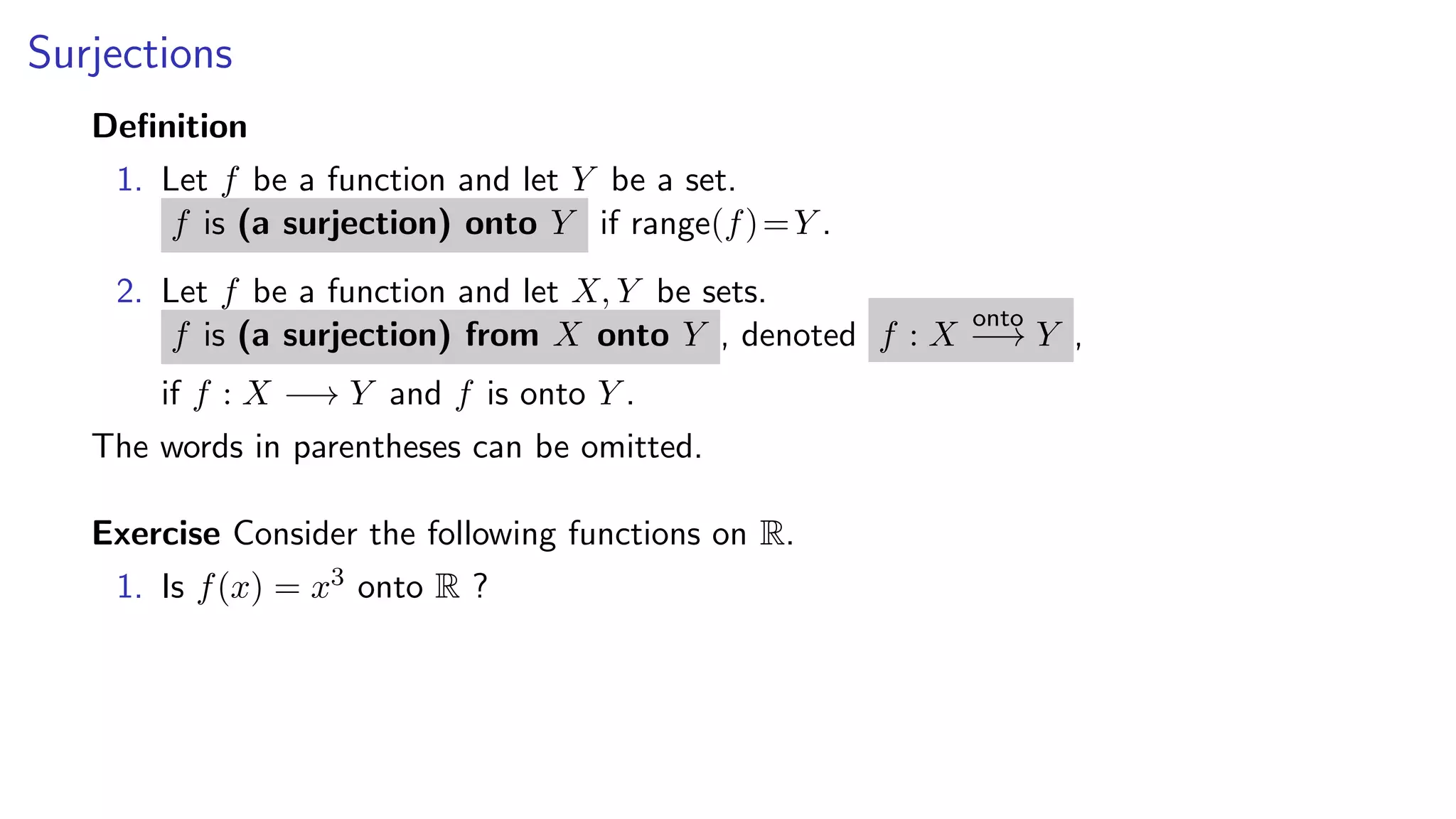 Surjections
Deﬁnition
1. Let f be a function and let Y be a set.
f is (a surjection) onto Y if range(f)=Y .
2. Let f be a function and let X, Y be sets.
f is (a surjection) from X onto Y , denoted f : X
onto
−→ Y ,
if f : X −→ Y and f is onto Y .
The words in parentheses can be omitted.
Exercise Consider the following functions on R.
1. Is f(x) = x3 onto R ?
 