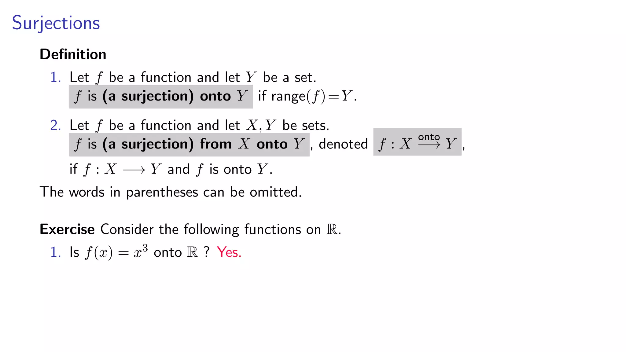 Surjections
Deﬁnition
1. Let f be a function and let Y be a set.
f is (a surjection) onto Y if range(f)=Y .
2. Let f be a function and let X, Y be sets.
f is (a surjection) from X onto Y , denoted f : X
onto
−→ Y ,
if f : X −→ Y and f is onto Y .
The words in parentheses can be omitted.
Exercise Consider the following functions on R.
1. Is f(x) = x3 onto R ? Yes.
 