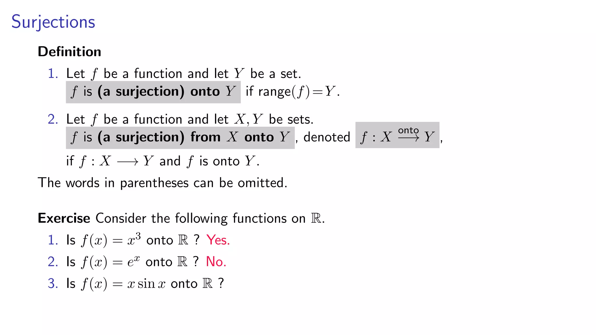 Surjections
Deﬁnition
1. Let f be a function and let Y be a set.
f is (a surjection) onto Y if range(f)=Y .
2. Let f be a function and let X, Y be sets.
f is (a surjection) from X onto Y , denoted f : X
onto
−→ Y ,
if f : X −→ Y and f is onto Y .
The words in parentheses can be omitted.
Exercise Consider the following functions on R.
1. Is f(x) = x3 onto R ? Yes.
2. Is f(x) = ex onto R ? No.
3. Is f(x) = x sin x onto R ?
 