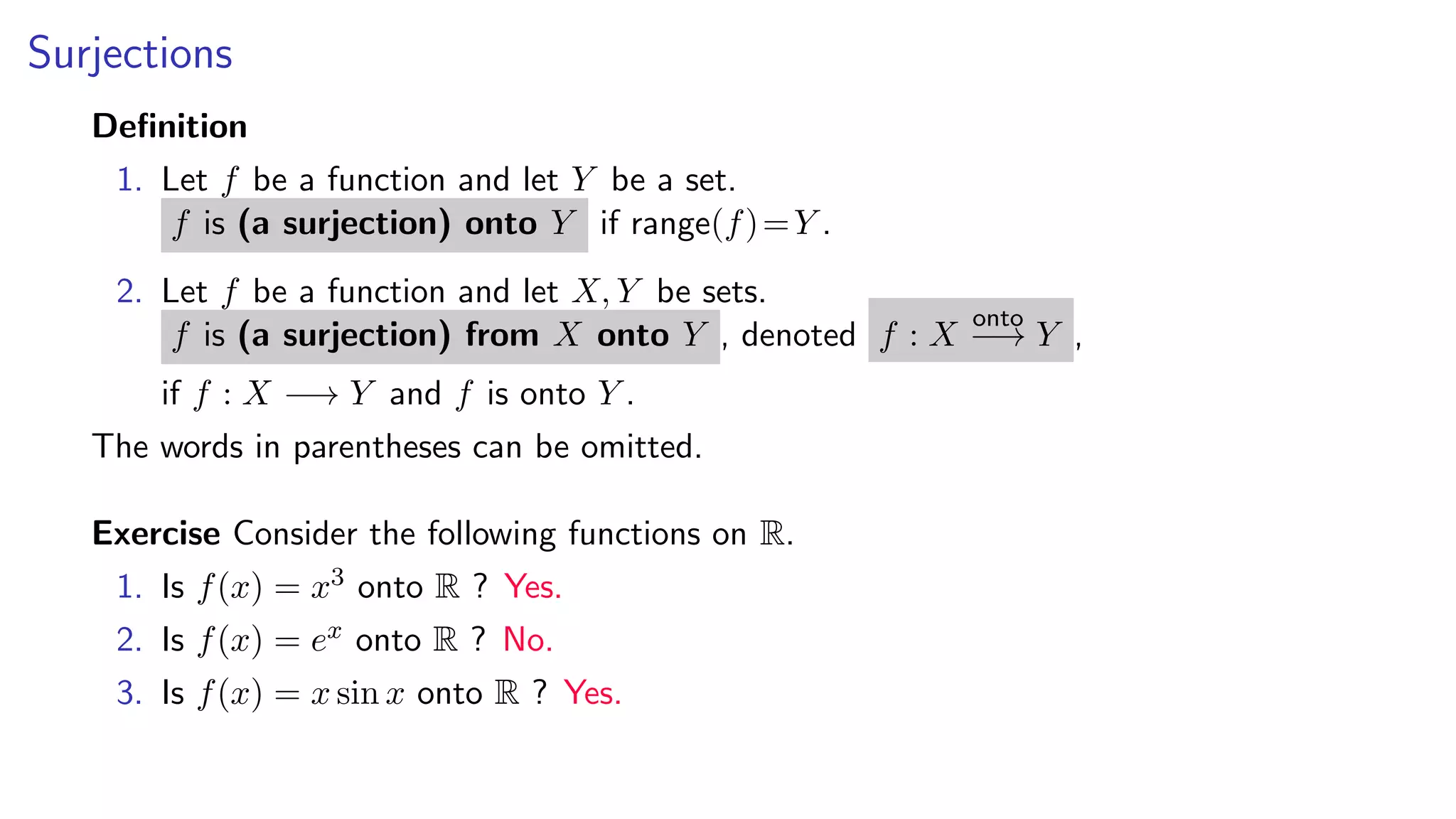 Surjections
Deﬁnition
1. Let f be a function and let Y be a set.
f is (a surjection) onto Y if range(f)=Y .
2. Let f be a function and let X, Y be sets.
f is (a surjection) from X onto Y , denoted f : X
onto
−→ Y ,
if f : X −→ Y and f is onto Y .
The words in parentheses can be omitted.
Exercise Consider the following functions on R.
1. Is f(x) = x3 onto R ? Yes.
2. Is f(x) = ex onto R ? No.
3. Is f(x) = x sin x onto R ? Yes.
 