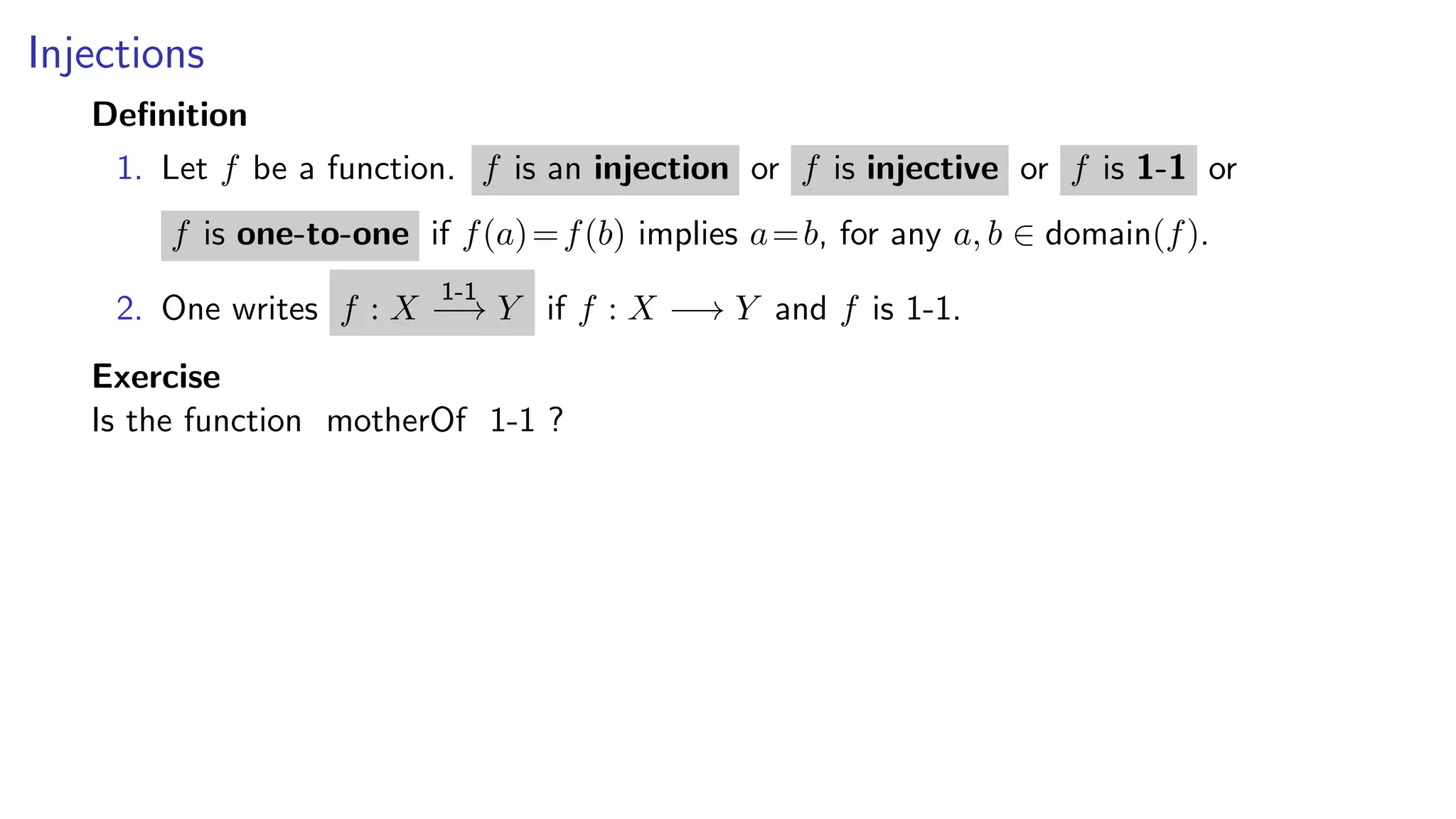 Injections
Deﬁnition
1. Let f be a function. f is an injection or f is injective or f is 1-1 or
f is one-to-one if f(a)=f(b) implies a=b, for any a, b ∈ domain(f).
2. One writes f : X
1-1
−→ Y if f : X −→ Y and f is 1-1.
Exercise
Is the function motherOf 1-1 ?
 
