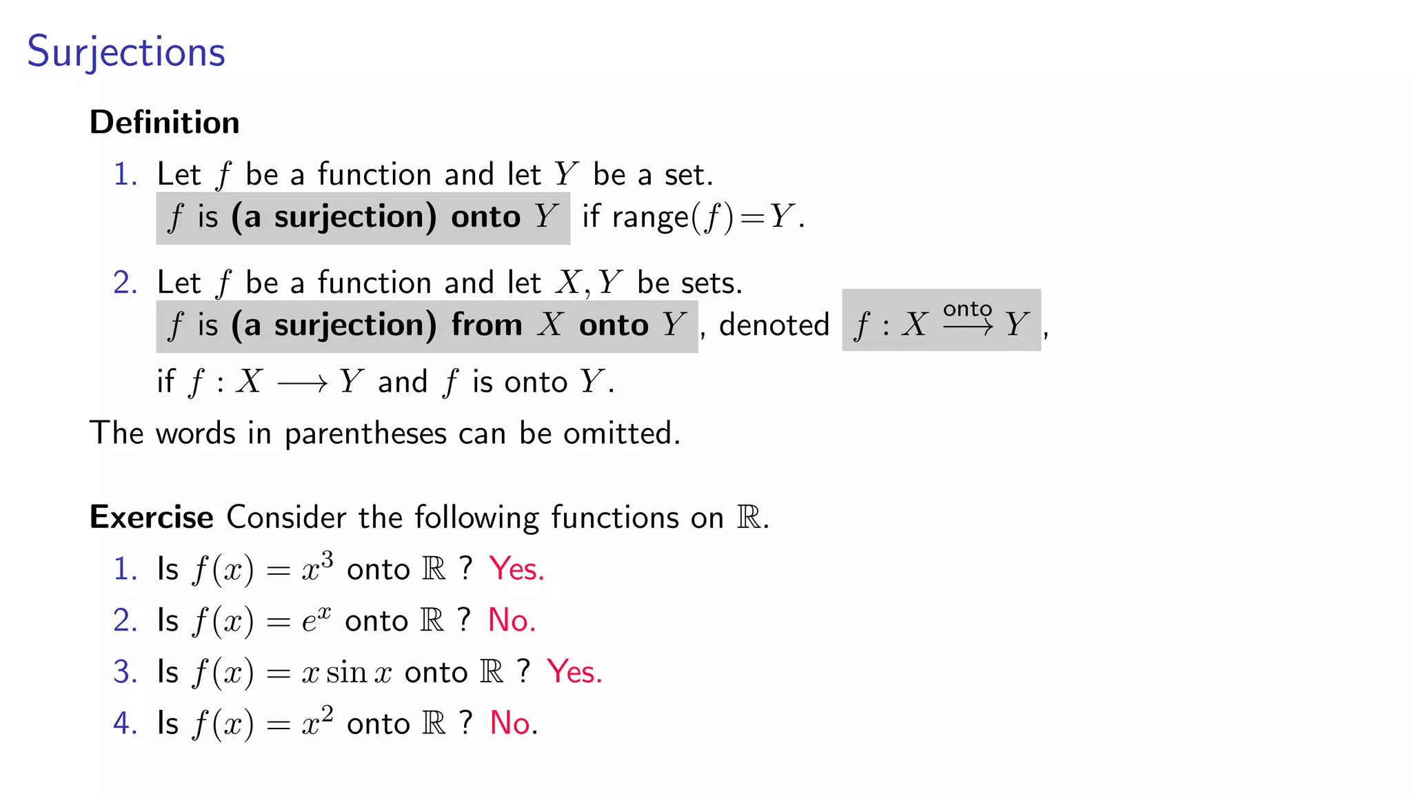 Surjections
Deﬁnition
1. Let f be a function and let Y be a set.
f is (a surjection) onto Y if range(f)=Y .
2. Let f be a function and let X, Y be sets.
f is (a surjection) from X onto Y , denoted f : X
onto
−→ Y ,
if f : X −→ Y and f is onto Y .
The words in parentheses can be omitted.
Exercise Consider the following functions on R.
1. Is f(x) = x3 onto R ? Yes.
2. Is f(x) = ex onto R ? No.
3. Is f(x) = x sin x onto R ? Yes.
4. Is f(x) = x2 onto R ? No.
 