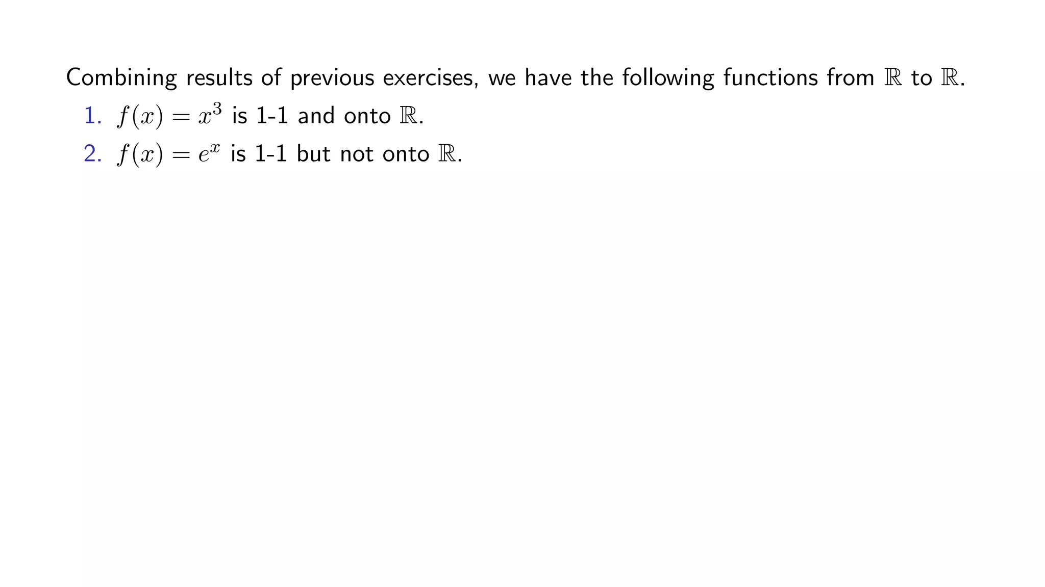 Combining results of previous exercises, we have the following functions from R to R.
1. f(x) = x3 is 1-1 and onto R.
2. f(x) = ex is 1-1 but not onto R.
 