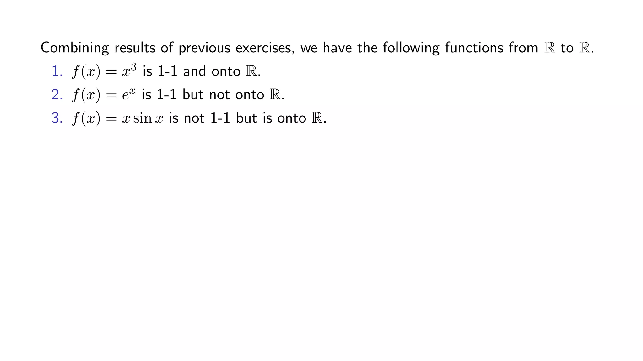 Combining results of previous exercises, we have the following functions from R to R.
1. f(x) = x3 is 1-1 and onto R.
2. f(x) = ex is 1-1 but not onto R.
3. f(x) = x sin x is not 1-1 but is onto R.
 