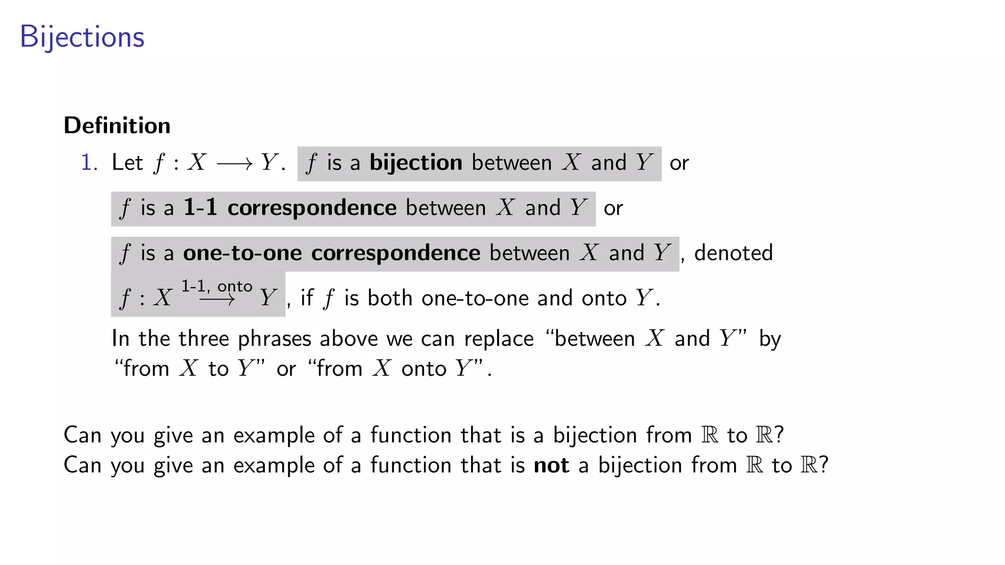 Bijections
Deﬁnition
1. Let f : X −→ Y . f is a bijection between X and Y or
f is a 1-1 correspondence between X and Y or
f is a one-to-one correspondence between X and Y , denoted
f : X
1-1, onto
−→ Y , if f is both one-to-one and onto Y .
In the three phrases above we can replace “between X and Y ” by
“from X to Y ” or “from X onto Y ”.
Can you give an example of a function that is a bijection from R to R?
Can you give an example of a function that is not a bijection from R to R?
 