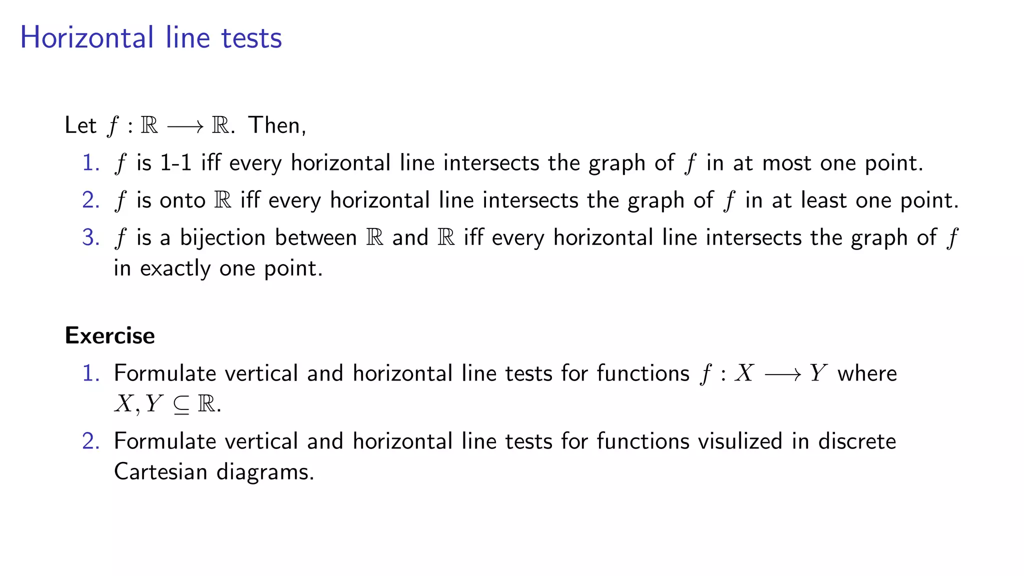 Horizontal line tests
Let f : R −→ R. Then,
1. f is 1-1 iﬀ every horizontal line intersects the graph of f in at most one point.
2. f is onto R iﬀ every horizontal line intersects the graph of f in at least one point.
3. f is a bijection between R and R iﬀ every horizontal line intersects the graph of f
in exactly one point.
Exercise
1. Formulate vertical and horizontal line tests for functions f : X −→ Y where
X, Y ⊆ R.
2. Formulate vertical and horizontal line tests for functions visulized in discrete
Cartesian diagrams.
 