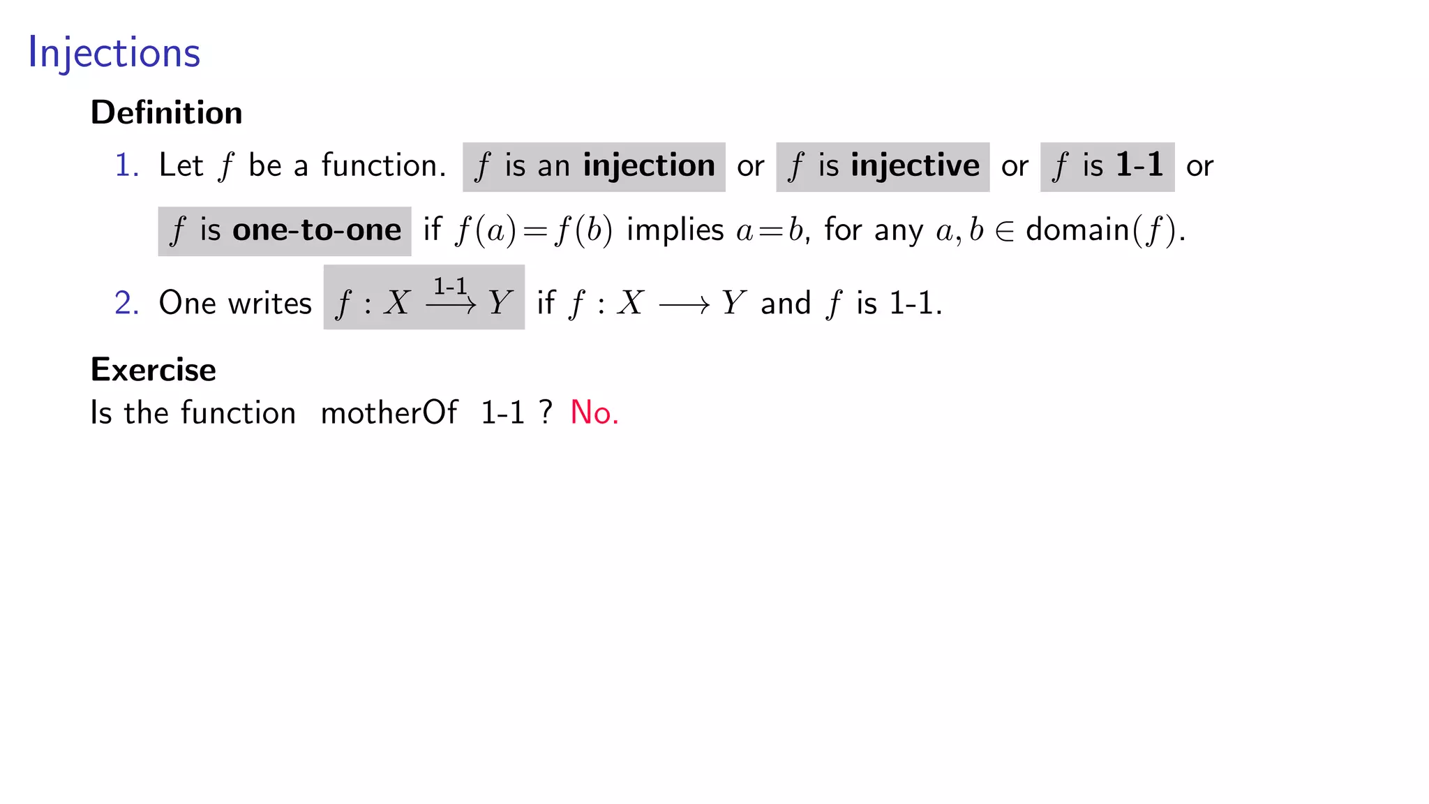 Injections
Deﬁnition
1. Let f be a function. f is an injection or f is injective or f is 1-1 or
f is one-to-one if f(a)=f(b) implies a=b, for any a, b ∈ domain(f).
2. One writes f : X
1-1
−→ Y if f : X −→ Y and f is 1-1.
Exercise
Is the function motherOf 1-1 ? No.
 
