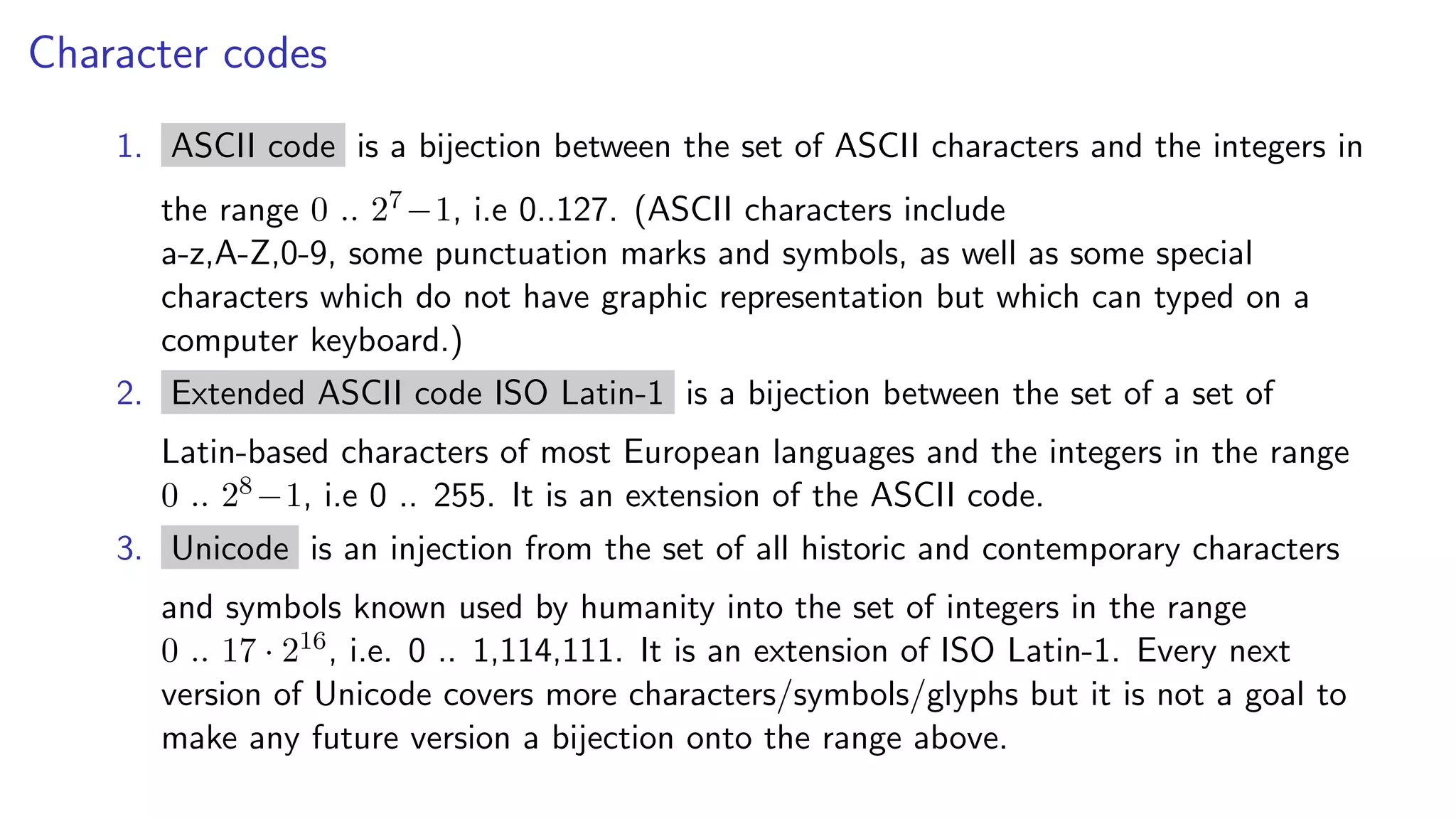 Character codes
1. ASCII code is a bijection between the set of ASCII characters and the integers in
the range 0 .. 27−1, i.e 0..127. (ASCII characters include
a-z,A-Z,0-9, some punctuation marks and symbols, as well as some special
characters which do not have graphic representation but which can typed on a
computer keyboard.)
2. Extended ASCII code ISO Latin-1 is a bijection between the set of a set of
Latin-based characters of most European languages and the integers in the range
0 .. 28−1, i.e 0 .. 255. It is an extension of the ASCII code.
3. Unicode is an injection from the set of all historic and contemporary characters
and symbols known used by humanity into the set of integers in the range
0 .. 17 · 216, i.e. 0 .. 1,114,111. It is an extension of ISO Latin-1. Every next
version of Unicode covers more characters/symbols/glyphs but it is not a goal to
make any future version a bijection onto the range above.
 