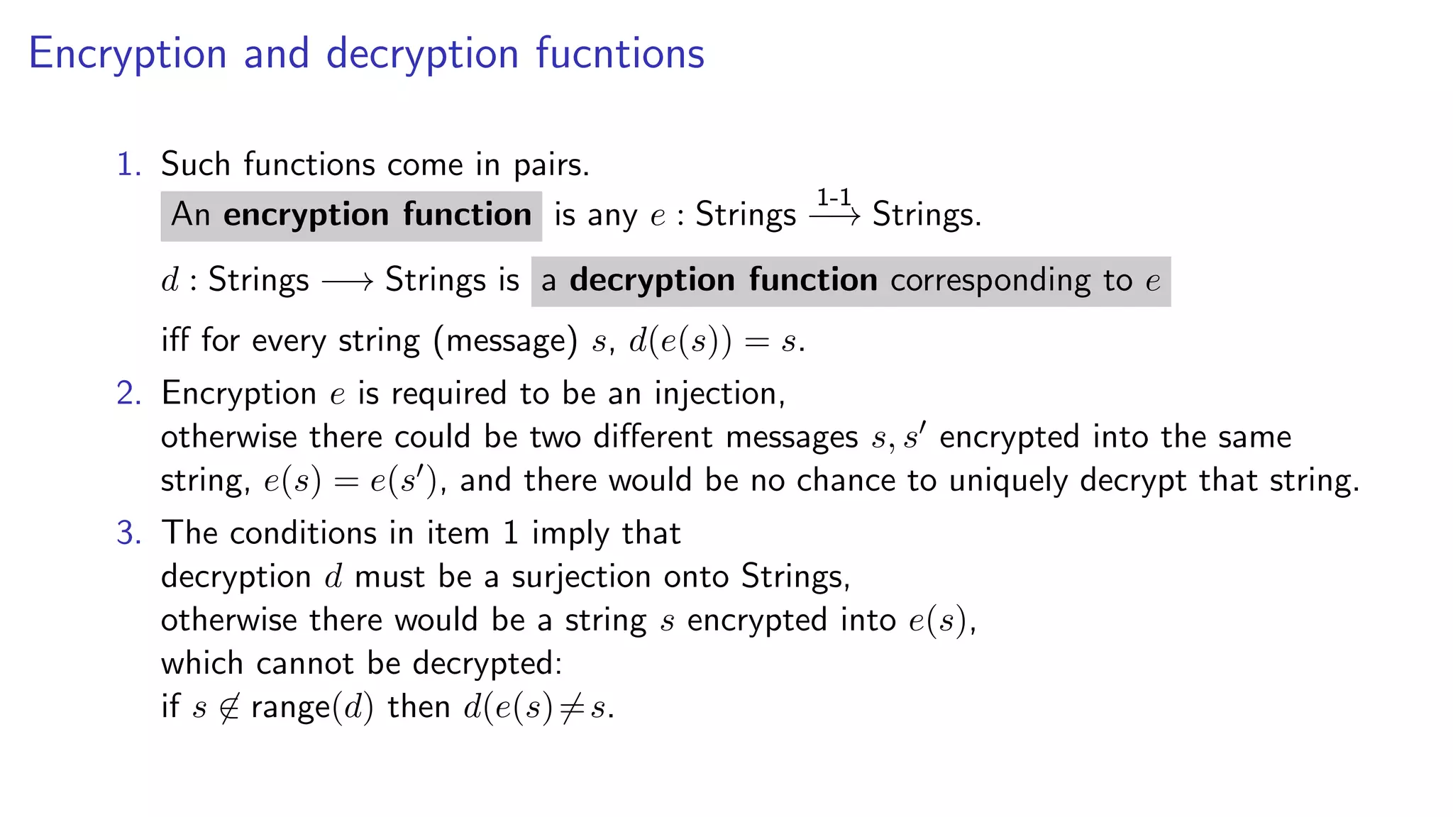 Encryption and decryption fucntions
1. Such functions come in pairs.
An encryption function is any e : Strings
1-1
−→ Strings.
d : Strings −→ Strings is a decryption function corresponding to e
iﬀ for every string (message) s, d(e(s)) = s.
2. Encryption e is required to be an injection,
otherwise there could be two diﬀerent messages s, s encrypted into the same
string, e(s) = e(s ), and there would be no chance to uniquely decrypt that string.
3. The conditions in item 1 imply that
decryption d must be a surjection onto Strings,
otherwise there would be a string s encrypted into e(s),
which cannot be decrypted:
if s ∈ range(d) then d(e(s)=s.
 