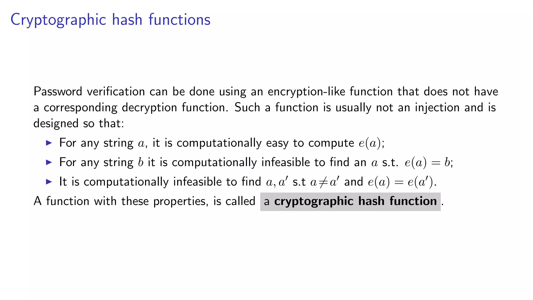 Cryptographic hash functions
Password veriﬁcation can be done using an encryption-like function that does not have
a corresponding decryption function. Such a function is usually not an injection and is
designed so that:
For any string a, it is computationally easy to compute e(a);
For any string b it is computationally infeasible to ﬁnd an a s.t. e(a) = b;
It is computationally infeasible to ﬁnd a, a s.t a=a and e(a) = e(a ).
A function with these properties, is called a cryptographic hash function .
 