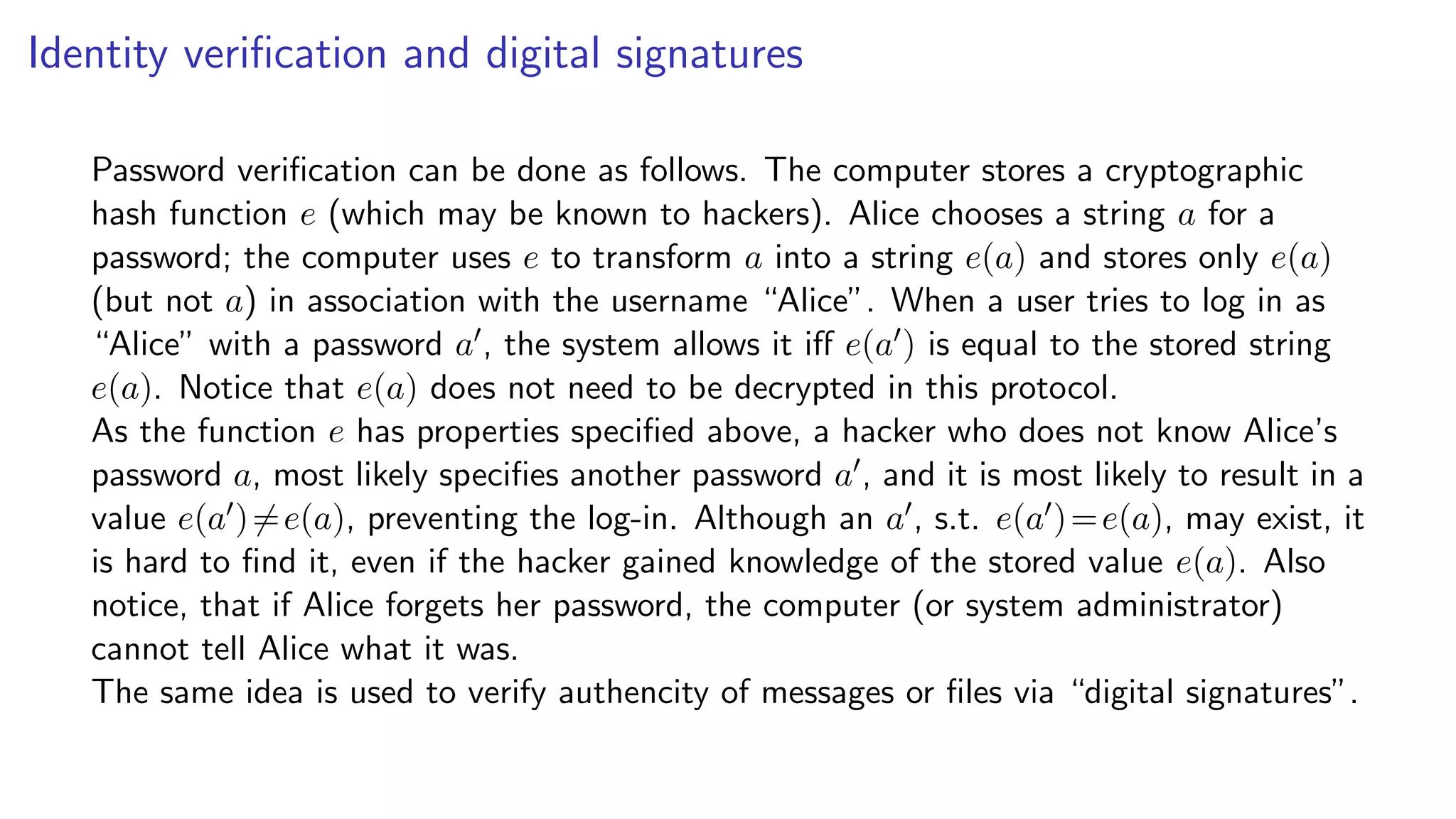 Identity veriﬁcation and digital signatures
Password veriﬁcation can be done as follows. The computer stores a cryptographic
hash function e (which may be known to hackers). Alice chooses a string a for a
password; the computer uses e to transform a into a string e(a) and stores only e(a)
(but not a) in association with the username “Alice”. When a user tries to log in as
“Alice” with a password a , the system allows it iﬀ e(a ) is equal to the stored string
e(a). Notice that e(a) does not need to be decrypted in this protocol.
As the function e has properties speciﬁed above, a hacker who does not know Alice’s
password a, most likely speciﬁes another password a , and it is most likely to result in a
value e(a )=e(a), preventing the log-in. Although an a , s.t. e(a )=e(a), may exist, it
is hard to ﬁnd it, even if the hacker gained knowledge of the stored value e(a). Also
notice, that if Alice forgets her password, the computer (or system administrator)
cannot tell Alice what it was.
The same idea is used to verify authencity of messages or ﬁles via “digital signatures”.
 