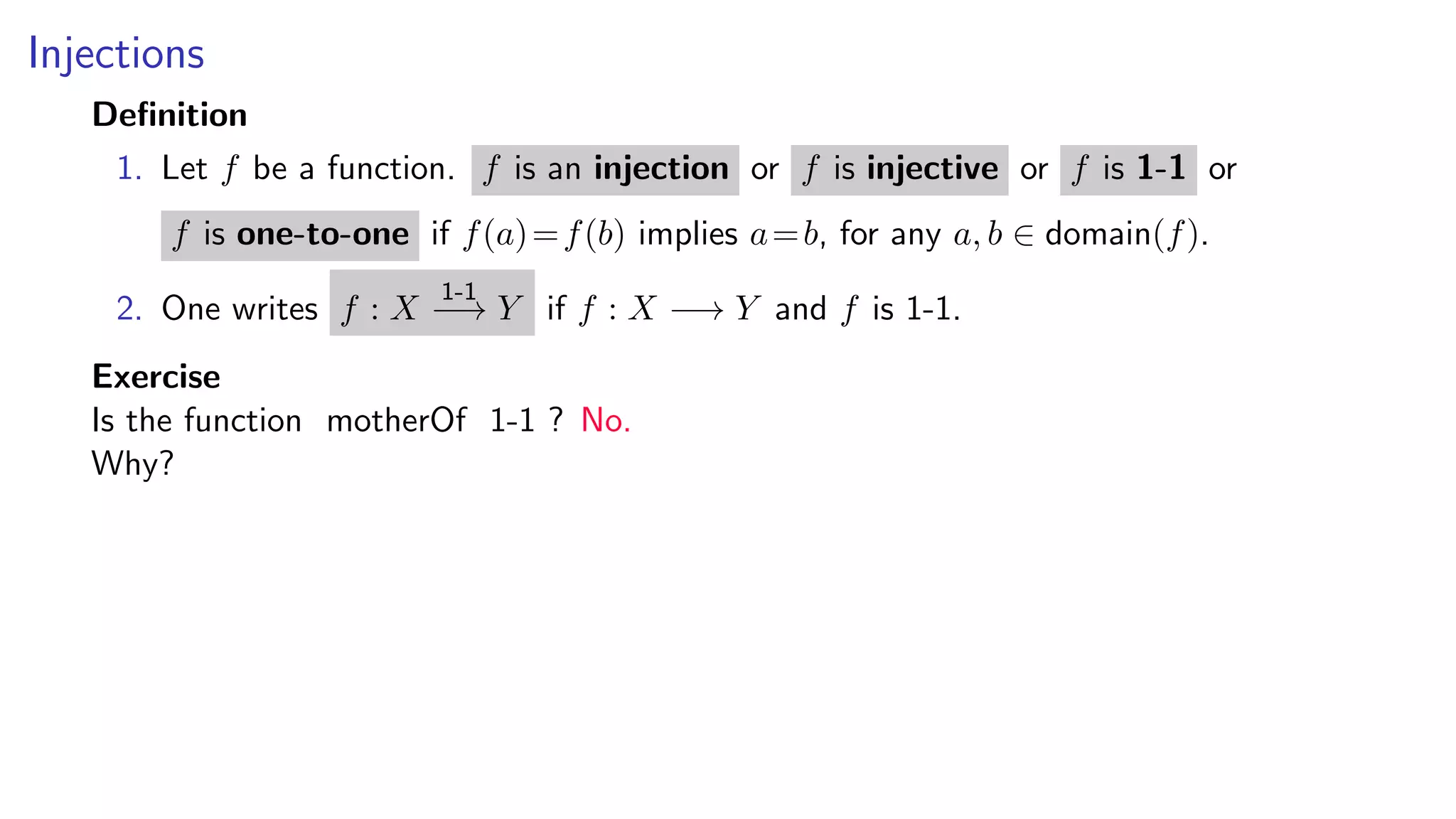 Injections
Deﬁnition
1. Let f be a function. f is an injection or f is injective or f is 1-1 or
f is one-to-one if f(a)=f(b) implies a=b, for any a, b ∈ domain(f).
2. One writes f : X
1-1
−→ Y if f : X −→ Y and f is 1-1.
Exercise
Is the function motherOf 1-1 ? No.
Why?
 