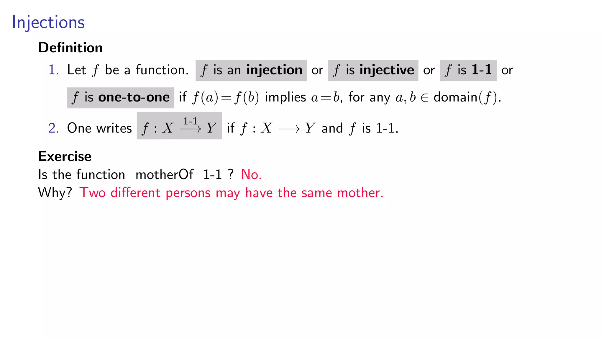 Injections
Deﬁnition
1. Let f be a function. f is an injection or f is injective or f is 1-1 or
f is one-to-one if f(a)=f(b) implies a=b, for any a, b ∈ domain(f).
2. One writes f : X
1-1
−→ Y if f : X −→ Y and f is 1-1.
Exercise
Is the function motherOf 1-1 ? No.
Why? Two diﬀerent persons may have the same mother.
 
