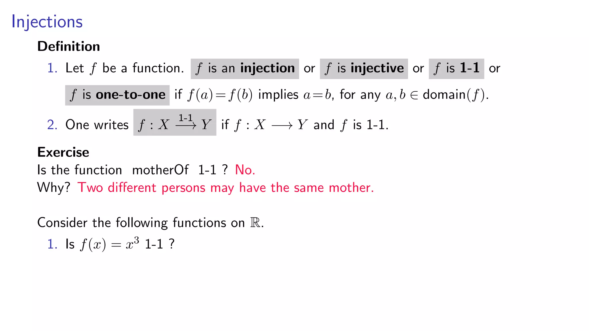 Injections
Deﬁnition
1. Let f be a function. f is an injection or f is injective or f is 1-1 or
f is one-to-one if f(a)=f(b) implies a=b, for any a, b ∈ domain(f).
2. One writes f : X
1-1
−→ Y if f : X −→ Y and f is 1-1.
Exercise
Is the function motherOf 1-1 ? No.
Why? Two diﬀerent persons may have the same mother.
Consider the following functions on R.
1. Is f(x) = x3 1-1 ?
 