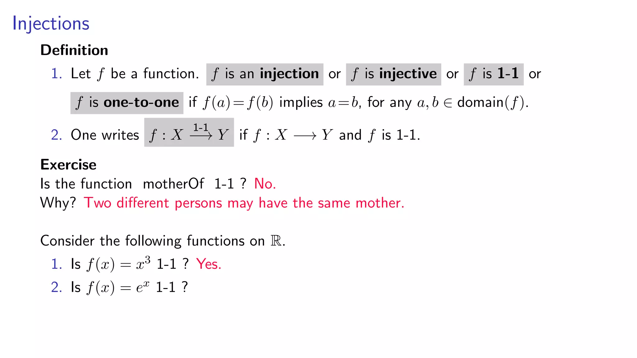 Injections
Deﬁnition
1. Let f be a function. f is an injection or f is injective or f is 1-1 or
f is one-to-one if f(a)=f(b) implies a=b, for any a, b ∈ domain(f).
2. One writes f : X
1-1
−→ Y if f : X −→ Y and f is 1-1.
Exercise
Is the function motherOf 1-1 ? No.
Why? Two diﬀerent persons may have the same mother.
Consider the following functions on R.
1. Is f(x) = x3 1-1 ? Yes.
2. Is f(x) = ex 1-1 ?
 