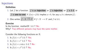 Injections
Deﬁnition
1. Let f be a function. f is an injection or f is injective or f is 1-1 or
f is one-to-one if f(a)=f(b) implies a=b, for any a, b ∈ domain(f).
2. One writes f : X
1-1
−→ Y if f : X −→ Y and f is 1-1.
Exercise
Is the function motherOf 1-1 ? No.
Why? Two diﬀerent persons may have the same mother.
Consider the following functions on R.
1. Is f(x) = x3 1-1 ? Yes.
2. Is f(x) = ex 1-1 ? Yes.
3. Is f(x) = x sin x 1-1 ? No.
4. Is f(x) = x2 1-1 ? No.
 