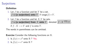 Surjections
Deﬁnition
1. Let f be a function and let Y be a set.
f is (a surjection) onto Y if range(f)=Y .
2. Let f be a function and let X, Y be sets.
f is (a surjection) from X onto Y , denoted f : X
onto
−→ Y ,
if f : X −→ Y and f is onto Y .
The words in parentheses can be omitted.
Exercise Consider the following functions on R.
1. Is f(x) = x3 onto R ? Yes.
2. Is f(x) = ex onto R ?
 