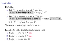 Surjections
Deﬁnition
1. Let f be a function and let Y be a set.
f is (a surjection) onto Y if range(f)=Y .
2. Let f be a function and let X, Y be sets.
f is (a surjection) from X onto Y , denoted f : X
onto
−→ Y ,
if f : X −→ Y and f is onto Y .
The words in parentheses can be omitted.
Exercise Consider the following functions on R.
1. Is f(x) = x3 onto R ? Yes.
2. Is f(x) = ex onto R ? No.
3. Is f(x) = x sin x onto R ?
 
