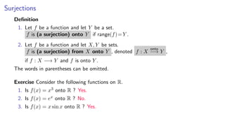 Surjections
Deﬁnition
1. Let f be a function and let Y be a set.
f is (a surjection) onto Y if range(f)=Y .
2. Let f be a function and let X, Y be sets.
f is (a surjection) from X onto Y , denoted f : X
onto
−→ Y ,
if f : X −→ Y and f is onto Y .
The words in parentheses can be omitted.
Exercise Consider the following functions on R.
1. Is f(x) = x3 onto R ? Yes.
2. Is f(x) = ex onto R ? No.
3. Is f(x) = x sin x onto R ? Yes.
 