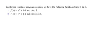 Combining results of previous exercises, we have the following functions from R to R.
1. f(x) = x3 is 1-1 and onto R.
2. f(x) = ex is 1-1 but not onto R.
 