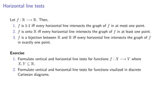 Horizontal line tests
Let f : R −→ R. Then,
1. f is 1-1 iﬀ every horizontal line intersects the graph of f in at most one point.
2. f is onto R iﬀ every horizontal line intersects the graph of f in at least one point.
3. f is a bijection between R and R iﬀ every horizontal line intersects the graph of f
in exactly one point.
Exercise
1. Formulate vertical and horizontal line tests for functions f : X −→ Y where
X, Y ⊆ R.
2. Formulate vertical and horizontal line tests for functions visulized in discrete
Cartesian diagrams.
 