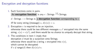 Encryption and decryption fucntions
1. Such functions come in pairs.
An encryption function is any e : Strings
1-1
−→ Strings.
d : Strings −→ Strings is a decryption function corresponding to e
iﬀ for every string (message) s, d(e(s)) = s.
2. Encryption e is required to be an injection,
otherwise there could be two diﬀerent messages s, s encrypted into the same
string, e(s) = e(s ), and there would be no chance to uniquely decrypt that string.
3. The conditions in item 1 imply that
decryption d must be a surjection onto Strings,
otherwise there would be a string s encrypted into e(s),
which cannot be decrypted:
if s ∈ range(d) then d(e(s)=s.
 