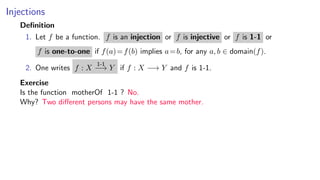 Injections
Deﬁnition
1. Let f be a function. f is an injection or f is injective or f is 1-1 or
f is one-to-one if f(a)=f(b) implies a=b, for any a, b ∈ domain(f).
2. One writes f : X
1-1
−→ Y if f : X −→ Y and f is 1-1.
Exercise
Is the function motherOf 1-1 ? No.
Why? Two diﬀerent persons may have the same mother.
 