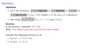 Injections
Deﬁnition
1. Let f be a function. f is an injection or f is injective or f is 1-1 or
f is one-to-one if f(a)=f(b) implies a=b, for any a, b ∈ domain(f).
2. One writes f : X
1-1
−→ Y if f : X −→ Y and f is 1-1.
Exercise
Is the function motherOf 1-1 ? No.
Why? Two diﬀerent persons may have the same mother.
Consider the following functions on R.
1. Is f(x) = x3 1-1 ? Yes.
2. Is f(x) = ex 1-1 ?
 
