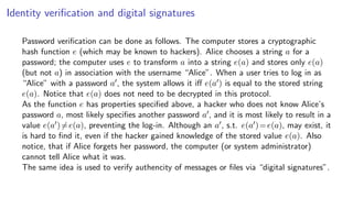 Identity veriﬁcation and digital signatures
Password veriﬁcation can be done as follows. The computer stores a cryptographic
hash function e (which may be known to hackers). Alice chooses a string a for a
password; the computer uses e to transform a into a string e(a) and stores only e(a)
(but not a) in association with the username “Alice”. When a user tries to log in as
“Alice” with a password a , the system allows it iﬀ e(a ) is equal to the stored string
e(a). Notice that e(a) does not need to be decrypted in this protocol.
As the function e has properties speciﬁed above, a hacker who does not know Alice’s
password a, most likely speciﬁes another password a , and it is most likely to result in a
value e(a )=e(a), preventing the log-in. Although an a , s.t. e(a )=e(a), may exist, it
is hard to ﬁnd it, even if the hacker gained knowledge of the stored value e(a). Also
notice, that if Alice forgets her password, the computer (or system administrator)
cannot tell Alice what it was.
The same idea is used to verify authencity of messages or ﬁles via “digital signatures”.
 