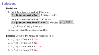 Surjections
Deﬁnition
1. Let f be a function and let Y be a set.
f is (a surjection) onto Y if range(f)=Y .
2. Let f be a function and let X, Y be sets.
f is (a surjection) from X onto Y , denoted f : X
onto
−→ Y ,
if f : X −→ Y and f is onto Y .
The words in parentheses can be omitted.
Exercise Consider the following functions on R.
1. Is f(x) = x3 onto R ? Yes.
2. Is f(x) = ex onto R ? No.
3. Is f(x) = x sin x onto R ? Yes.
4. Is f(x) = x2 onto R ? No.
 